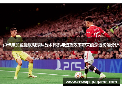 卢卡库加盟曼联对球队战术体系与进攻效率带来的深远影响分析 卢卡库加盟曼联对球队战术体系与进攻效率带来的深远影响分析