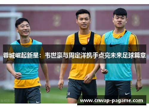 蓉城崛起新星:韦世豪与周定洋携手点亮未来足球篇章 蓉城崛起新星:韦世豪与周定洋携手点亮未来足球篇章