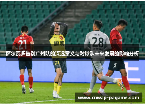 萨尔瓦多告别广州队的深远意义与对球队未来发展的影响分析