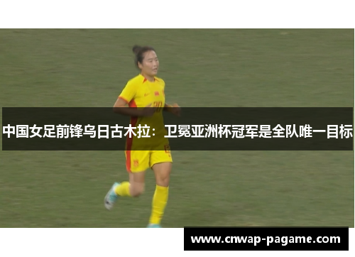 中国女足前锋乌日古木拉：卫冕亚洲杯冠军是全队唯一目标