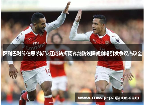 萨利巴对阵伯恩茅斯染红成转折阿森纳防线瞬间崩塌引发争议热议全