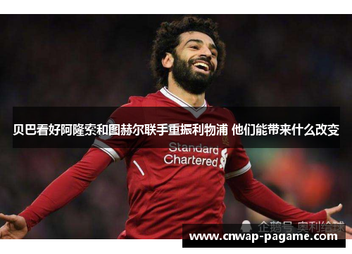 贝巴看好阿隆索和图赫尔联手重振利物浦 他们能带来什么改变